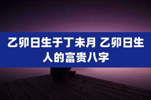 乙卯日生于丁未月 乙卯日生人的富贵八字