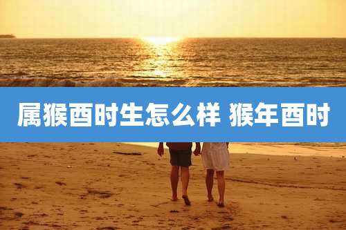 属猴酉时生怎么样 猴年酉时