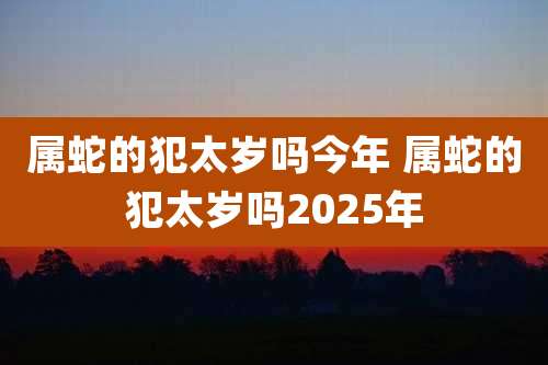 属蛇的犯太岁吗今年 属蛇的犯太岁吗2025年