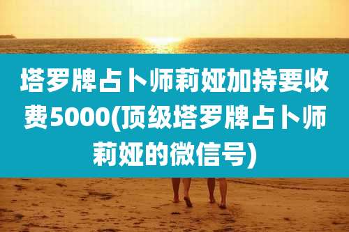 塔罗牌占卜师莉娅加持要收费5000(顶级塔罗牌占卜师莉娅的微信号)