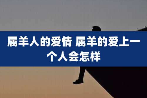 属羊人的爱情 属羊的爱上一个人会怎样