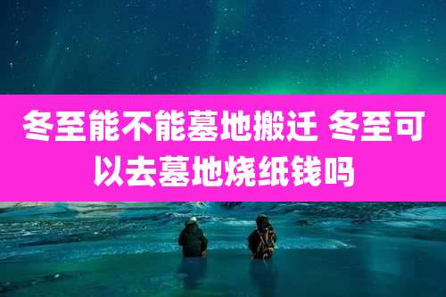 冬至能不能墓地搬迁 冬至可以去墓地烧纸钱吗