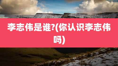 李志伟是谁?(你认识李志伟吗)