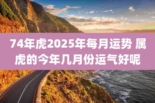 74年虎2025年每月运势 属虎的今年几月份运气好呢