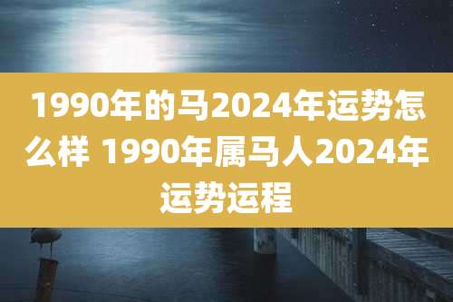 1990年的马2024年运势怎么样 1990年属马人2024年运势运程