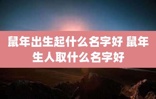 鼠年出生起什么名字好 鼠年生人取什么名字好