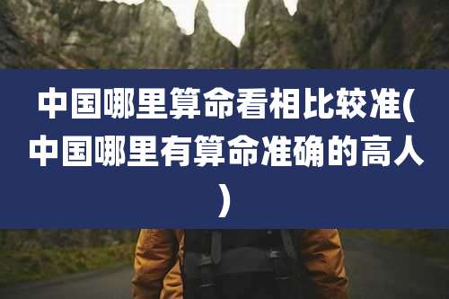 中国哪里算命看相比较准(中国哪里有算命准确的高人)