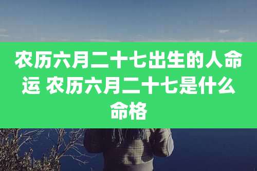 农历六月二十七出生的人命运 农历六月二十七是什么命格
