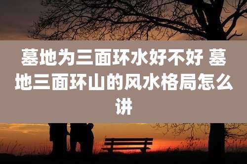 墓地为三面环水好不好 墓地三面环山的风水格局怎么讲