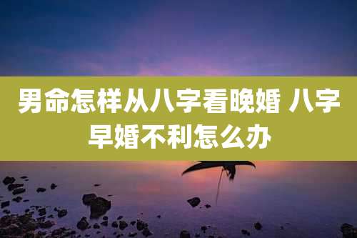 男命怎样从八字看晚婚 八字早婚不利怎么办