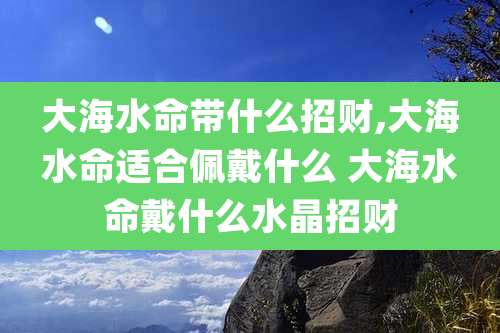 大海水命带什么招财,大海水命适合佩戴什么 大海水命戴什么水晶招财