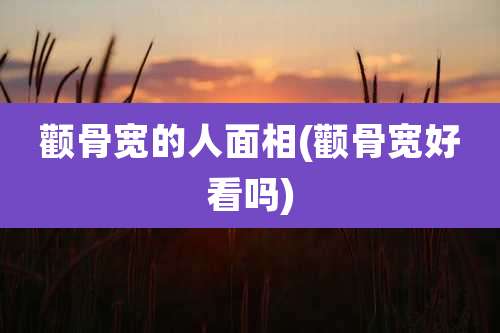 颧骨宽的人面相(颧骨宽好看吗)