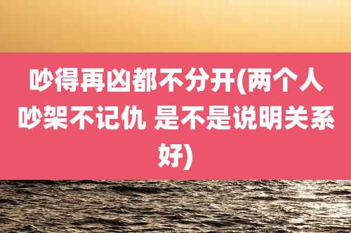 吵得再凶都不分开(两个人吵架不记仇 是不是说明关系好)