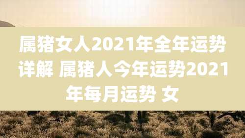属猪女人2021年全年运势详解 属猪人今年运势2021年每月运势 女