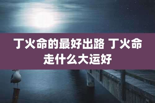 丁火命的最好出路 丁火命走什么大运好