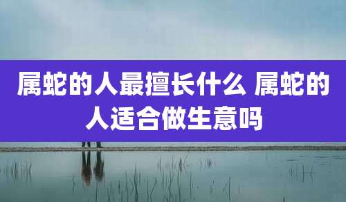 属蛇的人最擅长什么 属蛇的人适合做生意吗