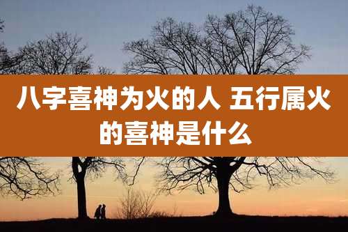 八字喜神为火的人 五行属火的喜神是什么