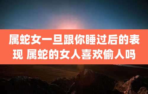 属蛇女一旦跟你睡过后的表现 属蛇的女人喜欢偷人吗