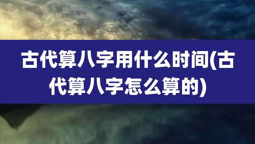 古代算八字用什么时间(古代算八字怎么算的)