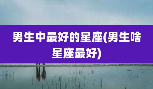 男生中最好的星座(男生啥星座最好)