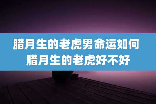 腊月生的老虎男命运如何 腊月生的老虎好不好