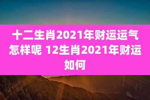 十二生肖2021年财运运气怎样呢 12生肖2021年财运如何