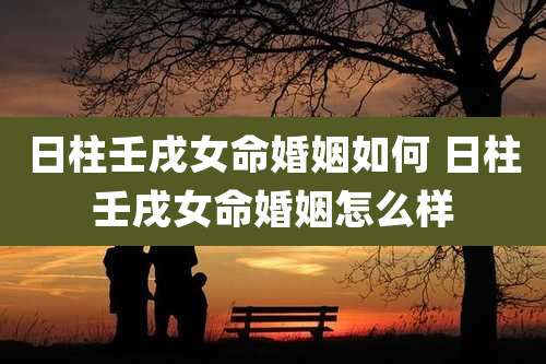 日柱壬戌女命婚姻如何 日柱壬戌女命婚姻怎么样