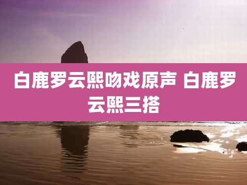 白鹿罗云熙吻戏原声 白鹿罗云熙三搭
