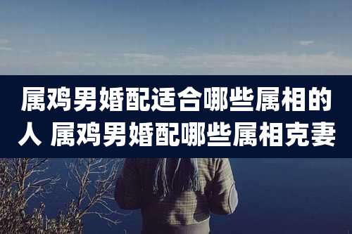 属鸡男婚配适合哪些属相的人 属鸡男婚配哪些属相克妻