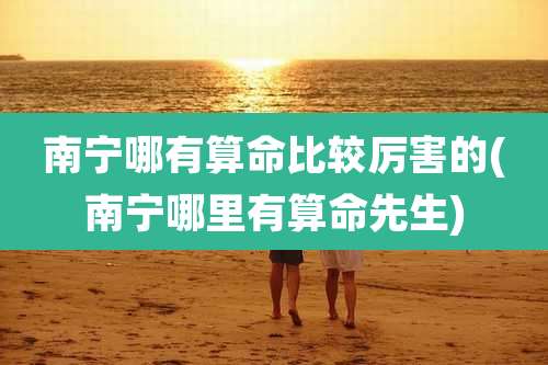 南宁哪有算命比较厉害的(南宁哪里有算命先生)