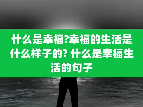 什么是幸福?幸福的生活是什么样子的? 什么是幸福生活的句子