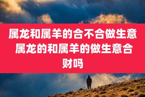 属龙和属羊的合不合做生意 属龙的和属羊的做生意合财吗