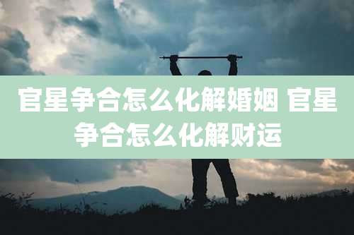 官星争合怎么化解婚姻 官星争合怎么化解财运