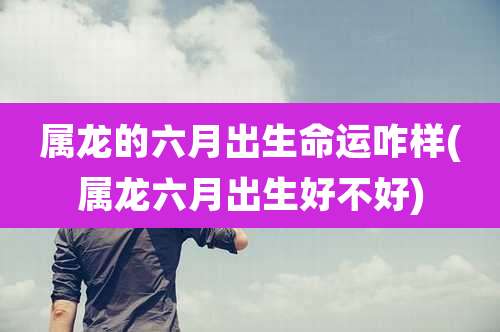 属龙的六月出生命运咋样(属龙六月出生好不好)