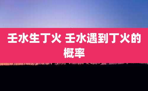 壬水生丁火 壬水遇到丁火的概率