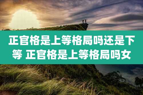 正官格是上等格局吗还是下等 正官格是上等格局吗女