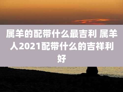 属羊的配带什么最吉利 属羊人2021配带什么的吉祥利好