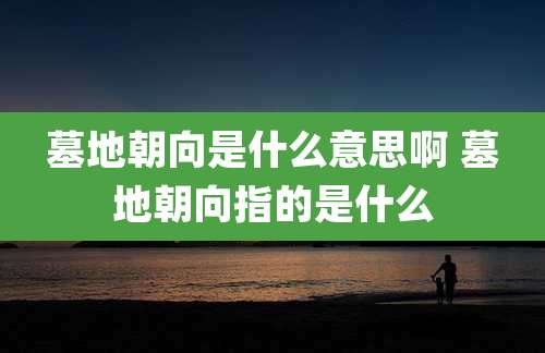墓地朝向是什么意思啊 墓地朝向指的是什么
