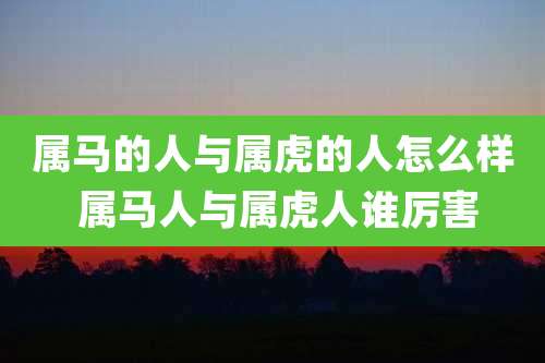 属马的人与属虎的人怎么样 属马人与属虎人谁厉害