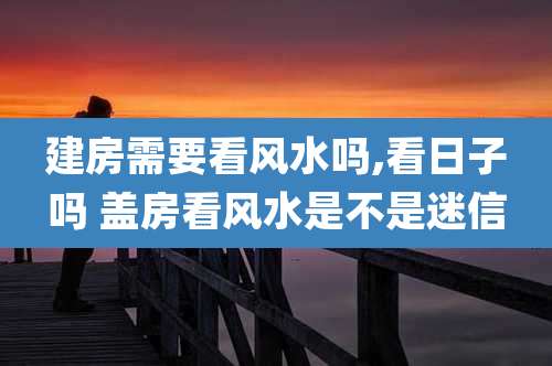 建房需要看风水吗,看日子吗 盖房看风水是不是迷信