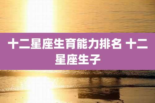 十二星座生育能力排名 十二星座生子