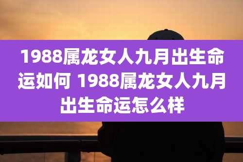 1988属龙女人九月出生命运如何 1988属龙女人九月出生命运怎么样