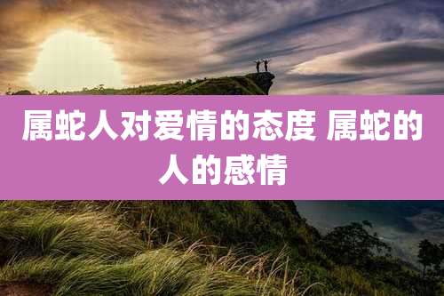 属蛇人对爱情的态度 属蛇的人的感情