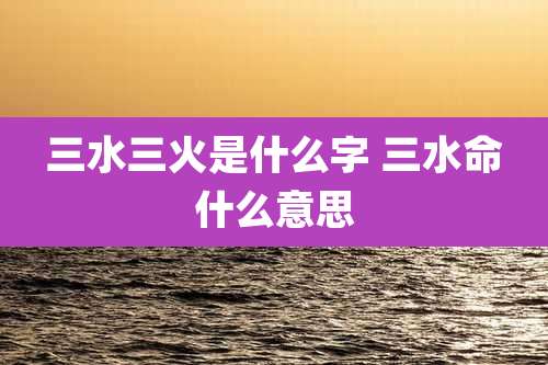 三水三火是什么字 三水命什么意思