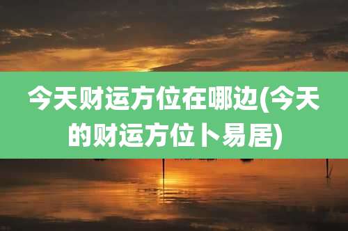 今天财运方位在哪边(今天的财运方位卜易居)
