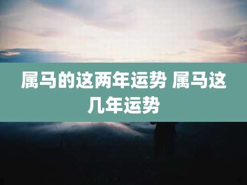 属马的这两年运势 属马这几年运势
