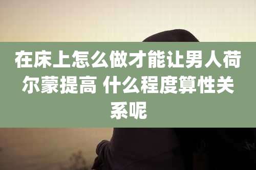 在床上怎么做才能让男人荷尔蒙提高 什么程度算性关系呢