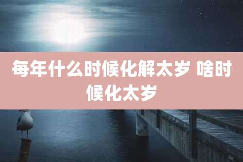 每年什么时候化解太岁 啥时候化太岁