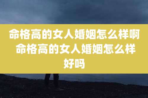 命格高的女人婚姻怎么样啊 命格高的女人婚姻怎么样好吗