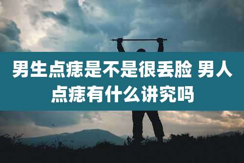 男生点痣是不是很丢脸 男人点痣有什么讲究吗